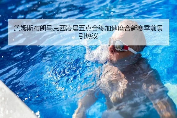 詹姆斯布朗马克西凌晨五点合练加速磨合新赛季前景引热议