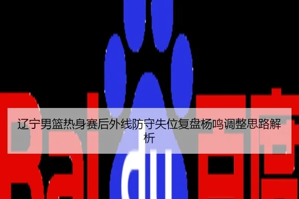 辽宁男篮热身赛后外线防守失位复盘杨鸣调整思路解析